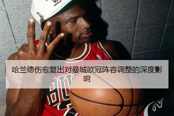 哈兰德伤愈复出对曼城欧冠阵容调整的深度影响
